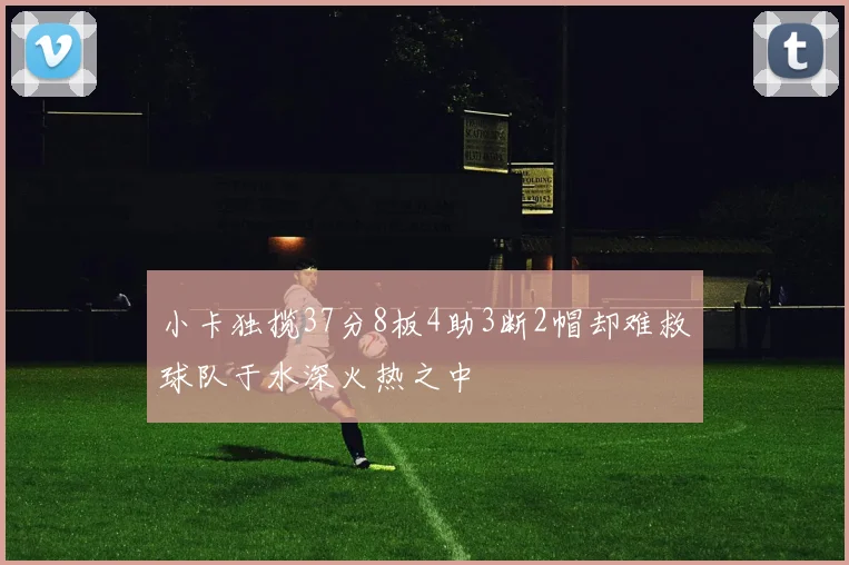 小卡独揽37分8板4助3断2帽却难救球队于水深火热之中