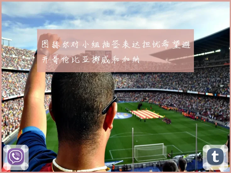 图赫尔对小组抽签表达担忧希望避开哥伦比亚挪威和加纳