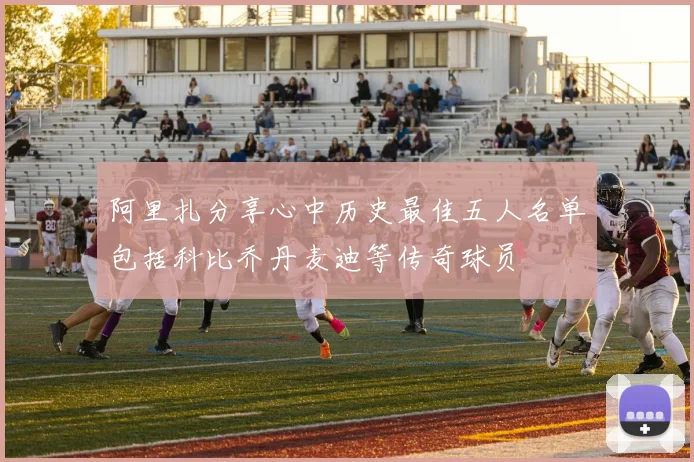 阿里扎分享心中历史最佳五人名单包括科比乔丹麦迪等传奇球员
