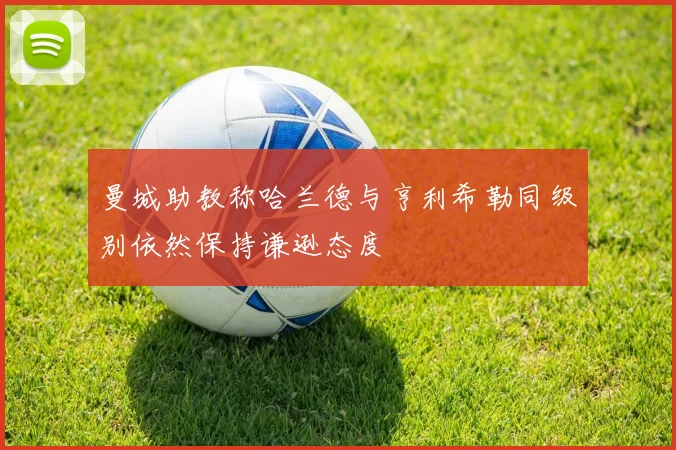 曼城助教称哈兰德与亨利希勒同级别依然保持谦逊态度