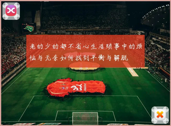 老的少的都不省心生活琐事中的烦恼与无奈如何找到平衡与解脱