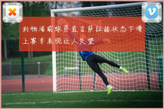 利物浦前球员直言萨拉赫状态下滑上赛季表现让人失望