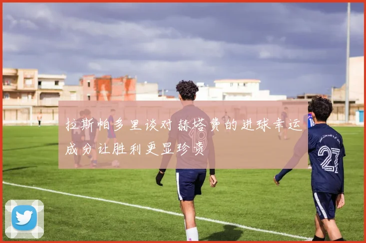 拉斯帕多里谈对赫塔费的进球幸运成分让胜利更显珍贵