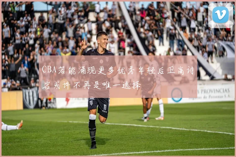 CBA若能涌现更多优秀年轻后卫高诗岩或许不再是唯一选择