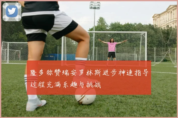 隆多称赞瑞安罗林斯进步神速指导过程充满乐趣与挑战