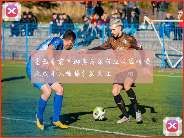 墨西哥前国脚奥马尔布拉沃因性侵未成年人被捕引发关注
