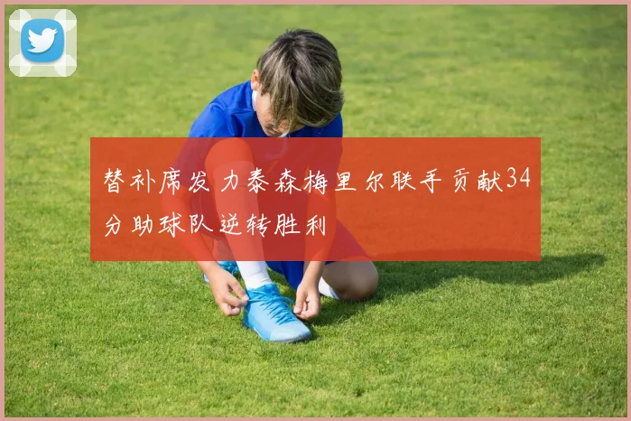 替补席发力泰森梅里尔联手贡献34分助球队逆转胜利
