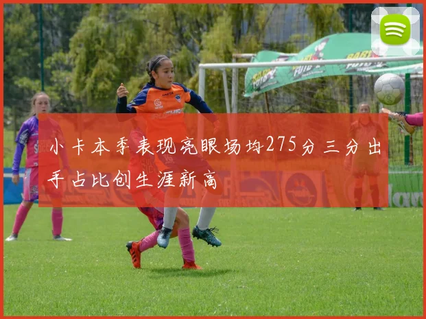 小卡本季表现亮眼场均275分三分出手占比创生涯新高