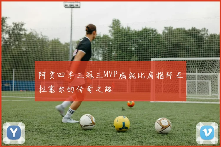 阿贾四季三冠三MVP成就比肩指环王拉塞尔的传奇之路