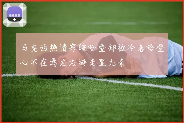 马克西热情寒暄哈登却被冷落哈登心不在焉左右游走显无奈