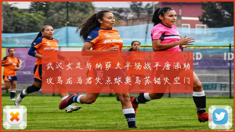 武汉女足与纳萨夫半场战平唐涵助攻乌龙马君失点球奥乌苏错失空门良机