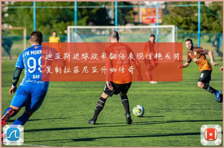 迪亚斯进球效率翻倍表现惊艳或将复制拉菲尼亚升咖传奇