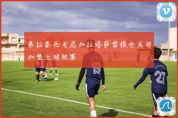 弗拉泰西考虑加拉塔萨雷报价或将加盟土超联赛