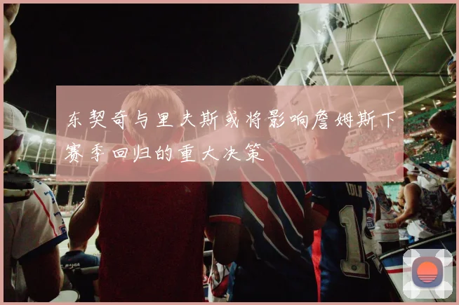 东契奇与里夫斯或将影响詹姆斯下赛季回归的重大决策