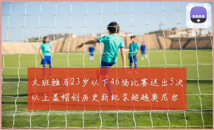 文班雅马23岁以下46场比赛送出5次以上盖帽创历史新纪录超越奥尼尔