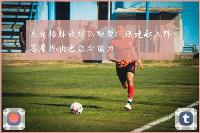 杰伦格林谈球队默契：迅速融入阵容展现出色配合能力