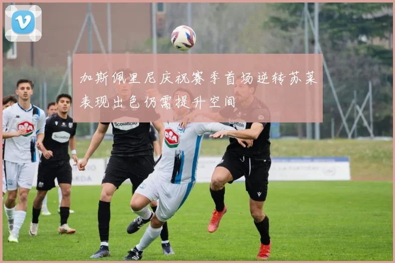 加斯佩里尼庆祝赛季首场逆转苏莱表现出色仍需提升空间