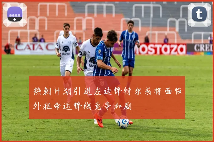 热刺计划引进左边锋特尔或将面临外租命运锋线竞争加剧
