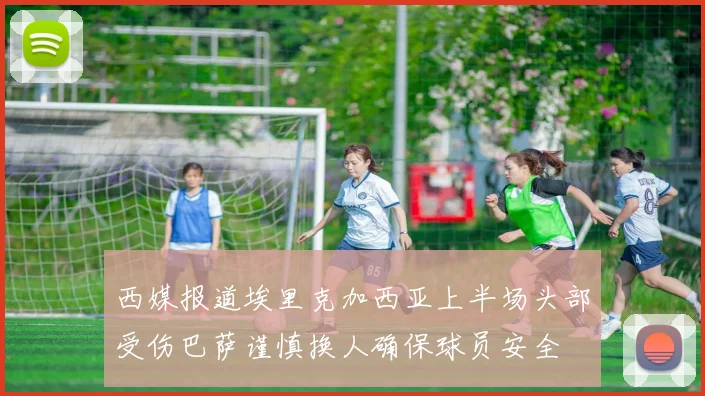 西媒报道埃里克加西亚上半场头部受伤巴萨谨慎换人确保球员安全