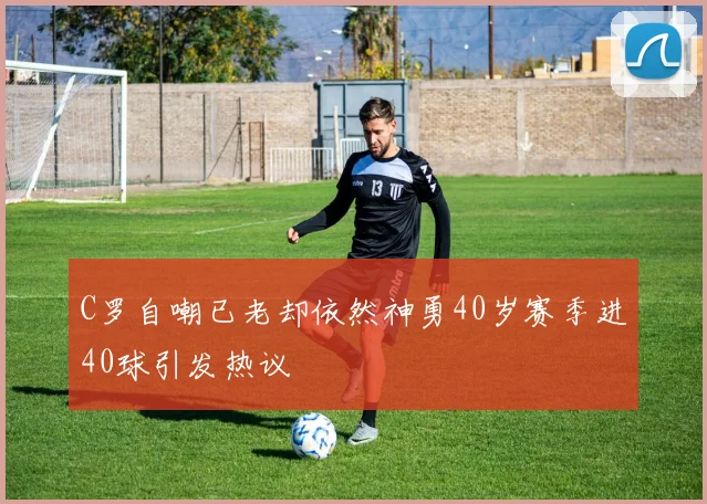 C罗自嘲已老却依然神勇40岁赛季进40球引发热议