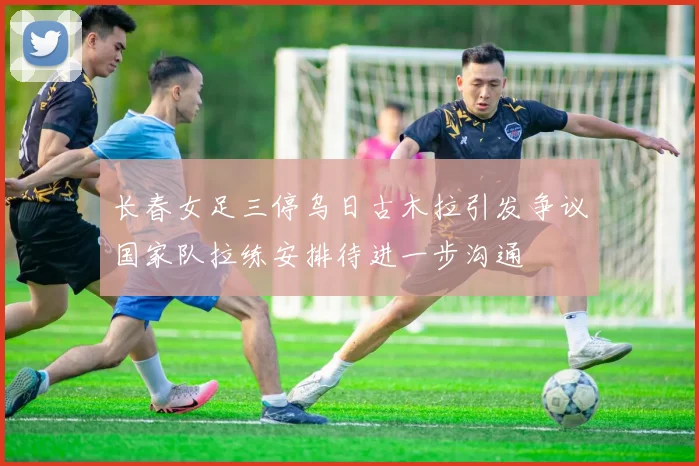 长春女足三停乌日古木拉引发争议国家队拉练安排待进一步沟通