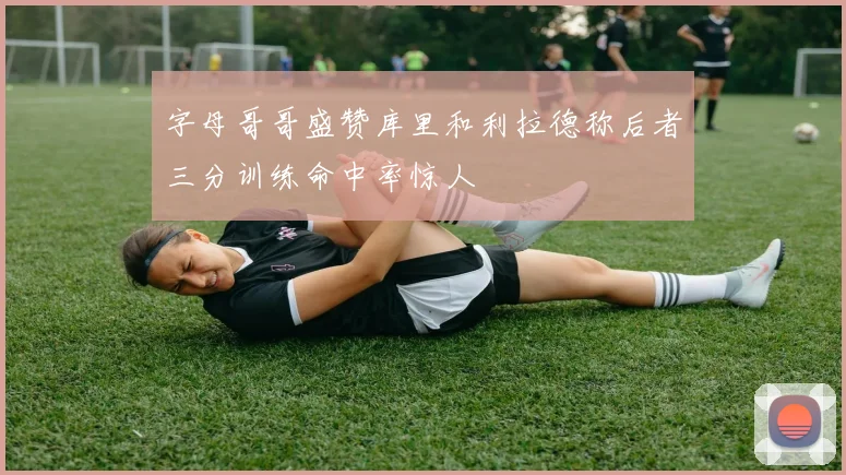字母哥哥盛赞库里和利拉德称后者三分训练命中率惊人