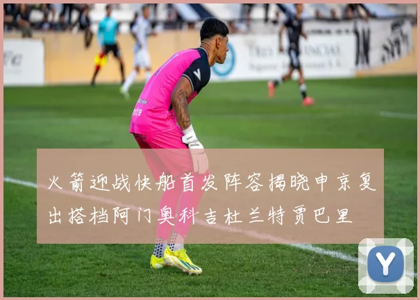 火箭迎战快船首发阵容揭晓申京复出搭档阿门奥科吉杜兰特贾巴里