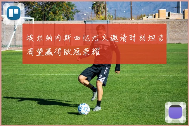 埃尔纳内斯回忆尤文邀请时刻坦言渴望赢得欧冠荣耀