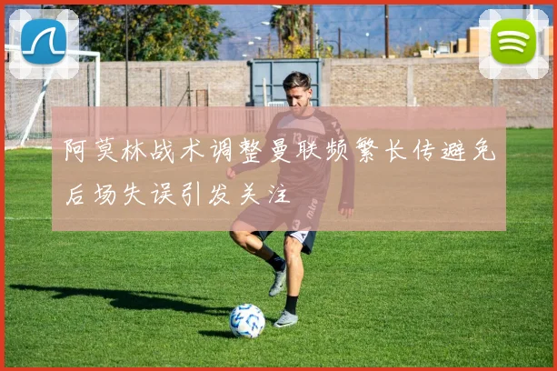阿莫林战术调整曼联频繁长传避免后场失误引发关注