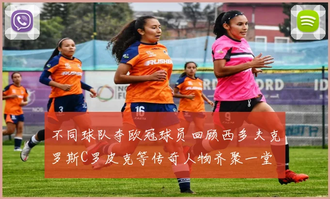 不同球队夺欧冠球员回顾西多夫克罗斯C罗皮克等传奇人物齐聚一堂