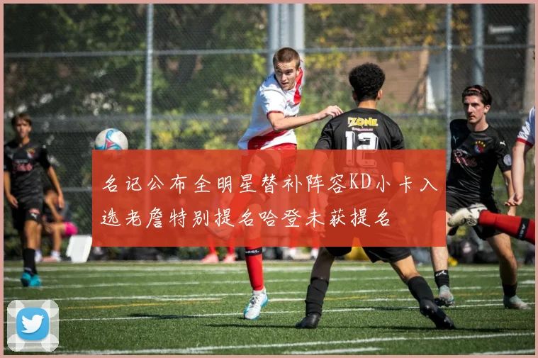 名记公布全明星替补阵容KD小卡入选老詹特别提名哈登未获提名