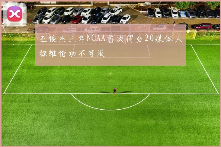 王俊杰三年NCAA首次得分20媒体人称维伦功不可没