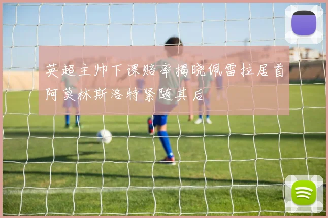 英超主帅下课赔率揭晓佩雷拉居首阿莫林斯洛特紧随其后