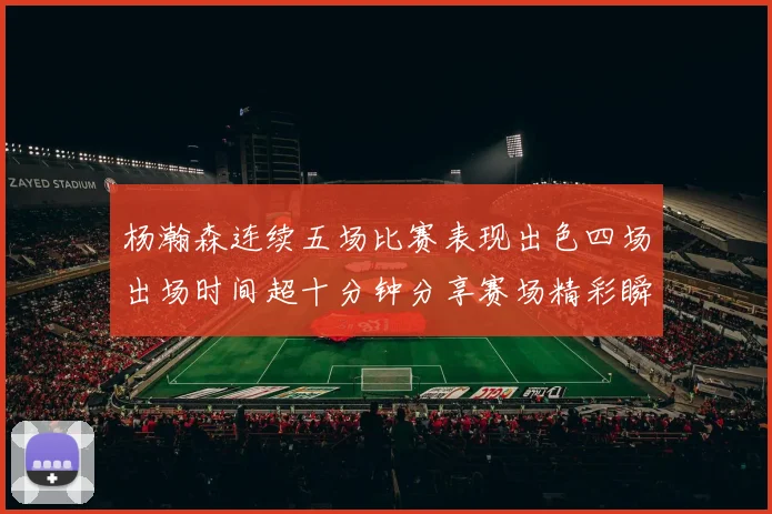 杨瀚森连续五场比赛表现出色四场出场时间超十分钟分享赛场精彩瞬间