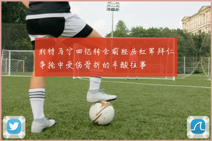 利特马宁回忆转会前经历红军拜仁争抢中受伤骨折的辛酸往事